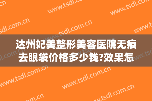 达州妃美整形美容医院无痕去眼袋价格多少钱?效果怎么样?(达州中心医院祛斑价格)