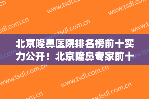 北京隆鼻医院排名榜前十实力公开！北京隆鼻专家前十名(北京隆鼻医生排名)