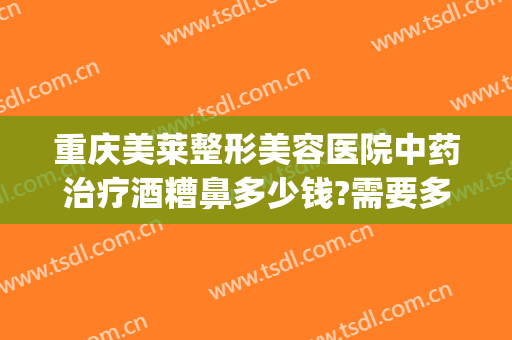 重庆美莱整形美容医院中药治疗酒糟鼻多少钱?需要多久恢复?(治疗酒糟鼻大概要多少钱)