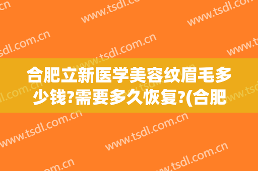 合肥立新医学美容纹眉毛多少钱?需要多久恢复?(合肥纹眉毛大概多少钱)