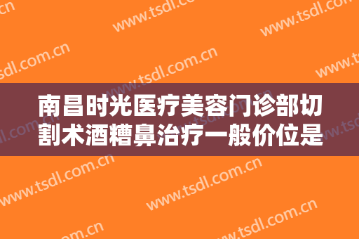 南昌时光医疗美容门诊部切割术酒糟鼻治疗一般价位是多少费用?效果怎么样?