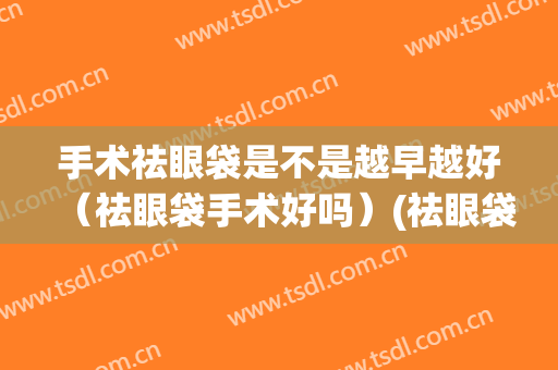手术祛眼袋是不是越早越好（祛眼袋手术好吗）(祛眼袋手术有几种方法)