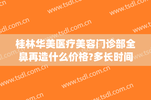 桂林华美医疗美容门诊部全鼻再造什么价格?多长时间恢复?(桂林华美整形医院在哪里)