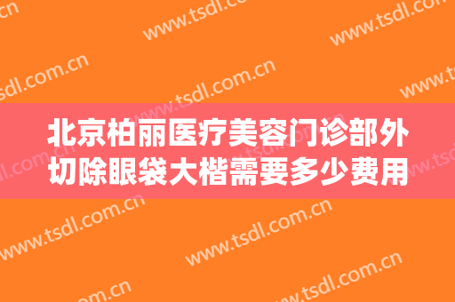 北京柏丽医疗美容门诊部外切除眼袋大楷需要多少费用?靠谱吗?(北京整形医院去眼袋多少钱)