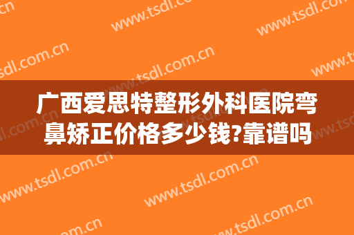 广西爱思特整形外科医院弯鼻矫正价格多少钱?靠谱吗?(福州爱思特整形医院)
