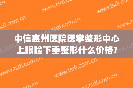 中信惠州医院医学整形中心上眼睑下垂整形什么价格?贵不贵?(眼角下垂整形多少钱)
