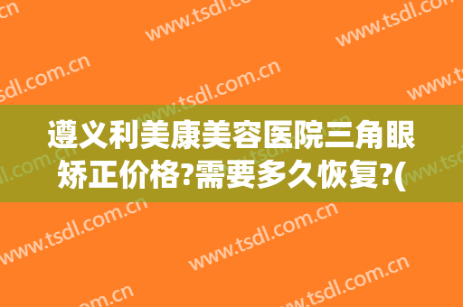 遵义利美康美容医院三角眼矫正价格?需要多久恢复?(遵义利美康美容医院怎么样)