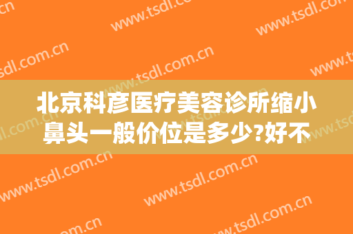 北京科彦医疗美容诊所缩小鼻头一般价位是多少?好不好?(科彦医疗整形怎么样)