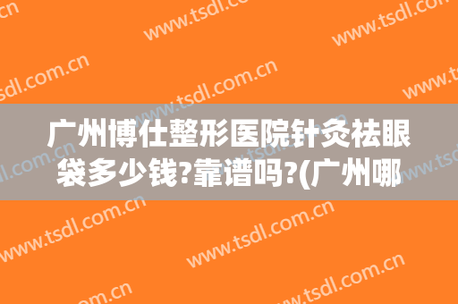 广州博仕整形医院针灸祛眼袋多少钱?靠谱吗?(广州哪家医院做眼袋最专业)