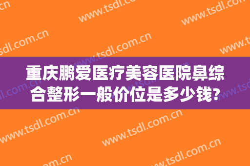 重庆鹏爱医疗美容医院鼻综合整形一般价位是多少钱?好不好?(重庆鹏爱医疗整形医院怎么样)