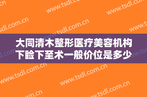 大同清木整形医疗美容机构下睑下至术一般价位是多少费用?需要多久恢复?