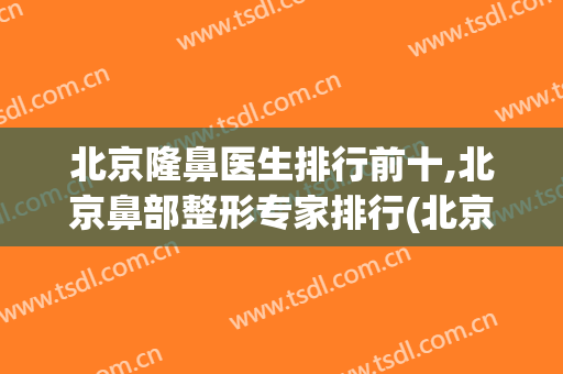 北京隆鼻医生排行前十,北京鼻部整形专家排行(北京隆鼻哪个专家比较好)