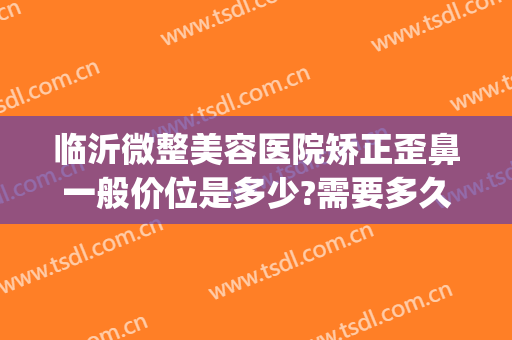 临沂微整美容医院矫正歪鼻一般价位是多少?需要多久恢复?(临沂微整美容口腔医院)