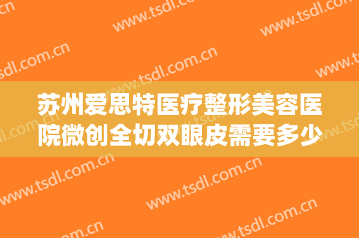 苏州爱思特医疗整形美容医院微创全切双眼皮需要多少费用?好不好?(苏州哪家医院割双眼皮比较好)