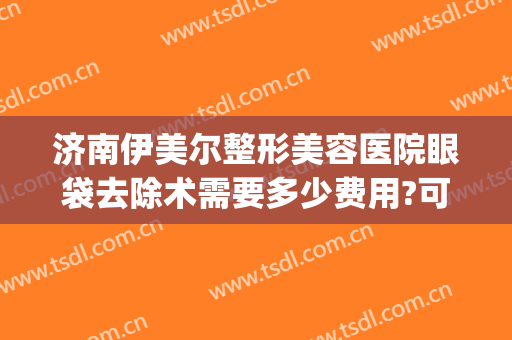 济南伊美尔整形美容医院眼袋去除术需要多少费用?可靠吗?(山东伊美尔整形美容医院)