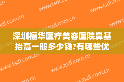 深圳福华医疗美容医院鼻基抬高一般多少钱?有哪些优势?(深圳福华做鼻子怎么样)