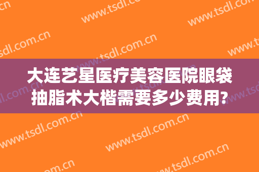 大连艺星医疗美容医院眼袋抽脂术大楷需要多少费用?效果怎么样?(大连眼袋手术费用大概多少)