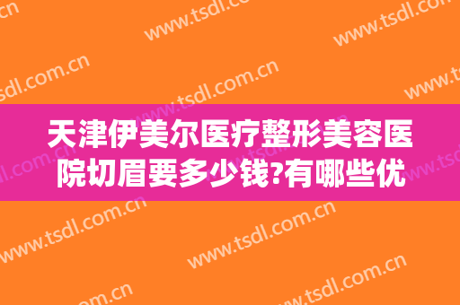 天津伊美尔医疗整形美容医院切眉要多少钱?有哪些优势?(伊美尔整形双眼皮价格)
