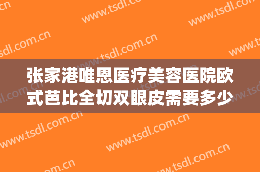张家港唯恩医疗美容医院欧式芭比全切双眼皮需要多少费用?可靠吗?(张家港唯恩医疗美容院招聘)