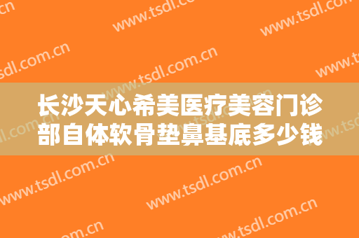 长沙天心希美医疗美容门诊部自体软骨垫鼻基底多少钱?贵不贵?