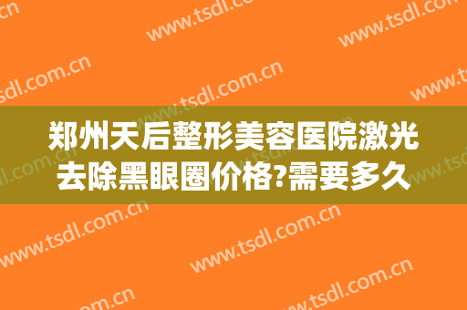 郑州天后整形美容医院激光去除黑眼圈价格?需要多久恢复?(激光祛除黑眼圈一般要多少钱)