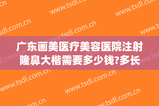 广东画美医疗美容医院注射隆鼻大楷需要多少钱?多长时间恢复?(注射隆鼻整形大概费用)