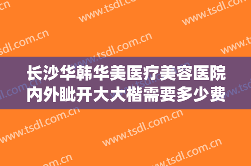 长沙华韩华美医疗美容医院内外眦开大大楷需要多少费用?靠谱吗?(长沙华韩医疗美容医院 整形)