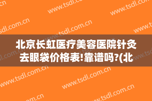 北京长虹医疗美容医院针灸去眼袋价格表!靠谱吗?(北京协和医院去眼袋价格)