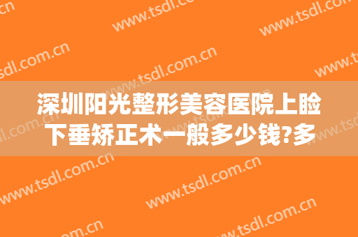 深圳阳光整形美容医院上睑下垂矫正术一般多少钱?多长时间恢复?(做一个上睑下垂矫正术要多少钱)