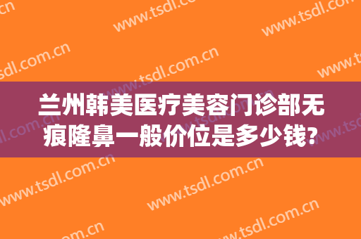 兰州韩美医疗美容门诊部无痕隆鼻一般价位是多少钱?需要多久恢复?(兰州韩美整形医院地址)