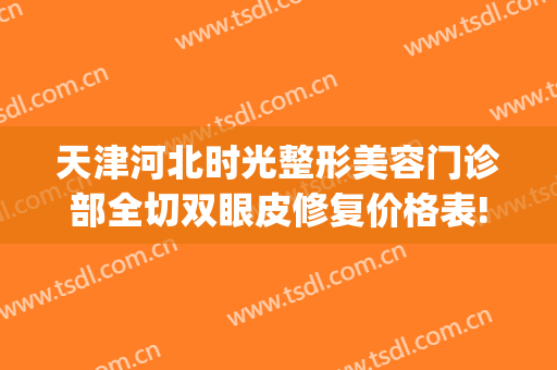 天津河北时光整形美容门诊部全切双眼皮修复价格表!多长时间恢复?(割双眼皮)