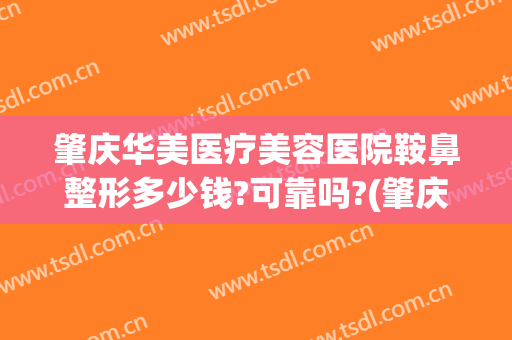 肇庆华美医疗美容医院鞍鼻整形多少钱?可靠吗?(肇庆整形哪家好)