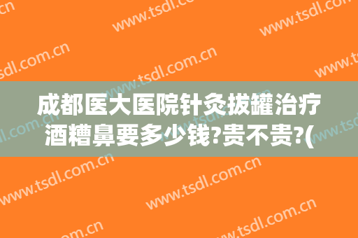 成都医大医院针灸拔罐治疗酒糟鼻要多少钱?贵不贵?(成都酒糟鼻的治疗医院)