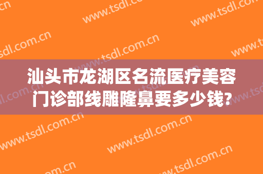 汕头市龙湖区名流医疗美容门诊部线雕隆鼻要多少钱?有哪些优势?(汕头正规的美容医院)