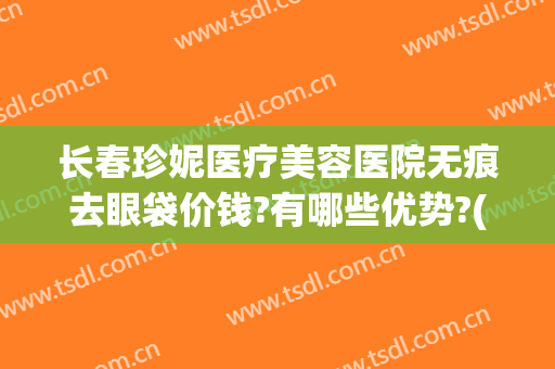 长春珍妮医疗美容医院无痕去眼袋价钱?有哪些优势?(长春珍妮医疗美容医院正规吗)
