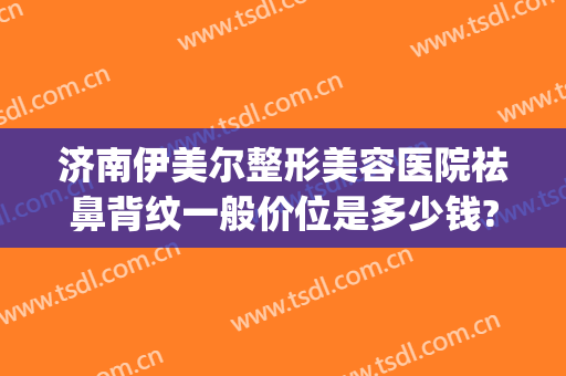 济南伊美尔整形美容医院祛鼻背纹一般价位是多少钱?有哪些优势?(伊美尔隆鼻最好的医生)