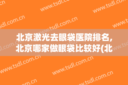 北京激光去眼袋医院排名,北京哪家做眼袋比较好(北京哪个医院去眼袋比较好)