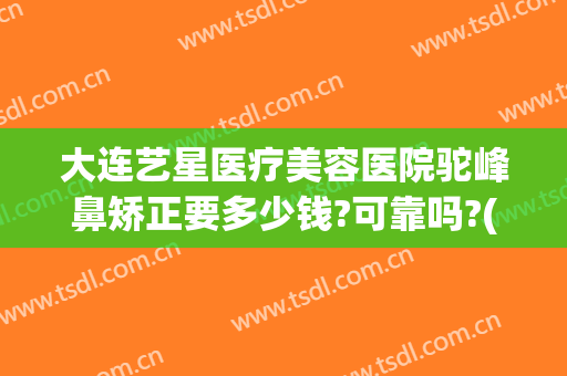 大连艺星医疗美容医院驼峰鼻矫正要多少钱?可靠吗?(艺星整形医院牙齿矫正可靠吗)