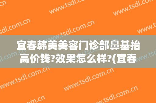 宜春韩美美容门诊部鼻基抬高价钱?效果怎么样?(宜春韩美整形医院怎么样)
