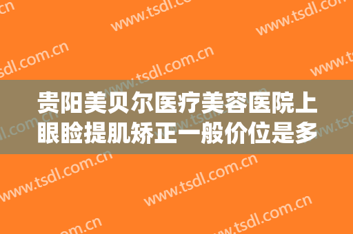 贵阳美贝尔医疗美容医院上眼睑提肌矫正一般价位是多少钱?靠谱吗?(贵阳贝拉医美整形医院)