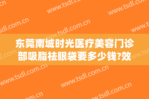 东莞南城时光医疗美容门诊部吸脂祛眼袋要多少钱?效果怎么样?(东莞东华医院美容科去眼袋怎么样)