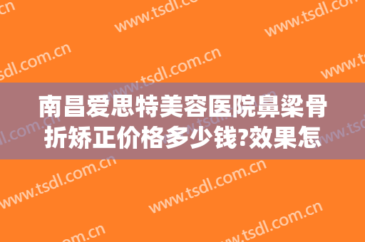 南昌爱思特美容医院鼻梁骨折矫正价格多少钱?效果怎么样?(南昌爱思特美容医院口碑)