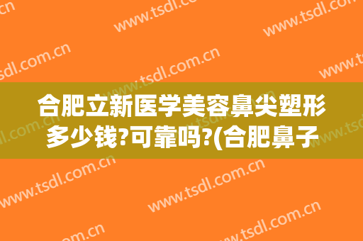 合肥立新医学美容鼻尖塑形多少钱?可靠吗?(合肥鼻子整形手术价格)