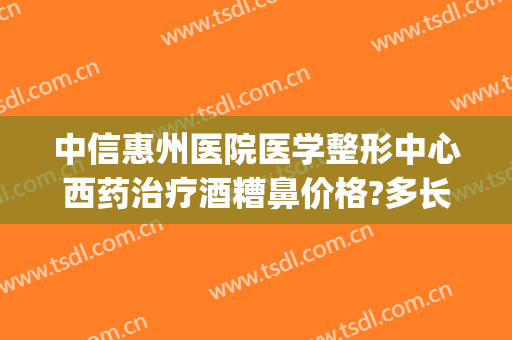 中信惠州医院医学整形中心西药治疗酒糟鼻价格?多长时间恢复?(酒糟鼻激光治疗费用)