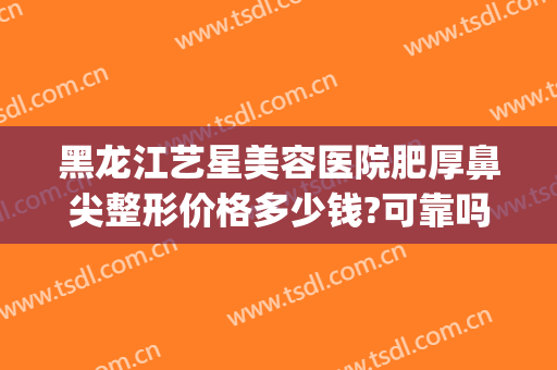 黑龙江艺星美容医院肥厚鼻尖整形价格多少钱?可靠吗?(艺星鼻部整形)