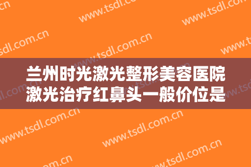 兰州时光激光整形美容医院激光治疗红鼻头一般价位是多少钱?效果怎么样?