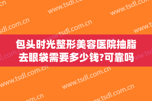 包头时光整形美容医院抽脂去眼袋需要多少钱?可靠吗?(做眼袋抽脂多少钱)