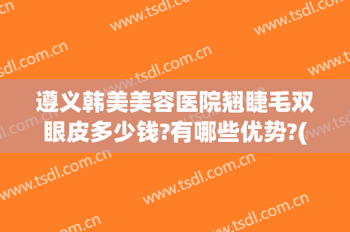 遵义韩美美容医院翘睫毛双眼皮多少钱?有哪些优势?(遵义市割双眼皮的医院)