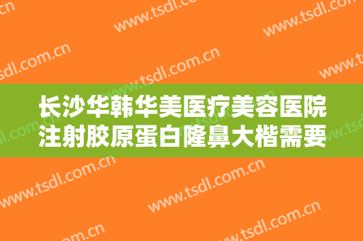 长沙华韩华美医疗美容医院注射胶原蛋白隆鼻大楷需要多少钱?多长时间恢复?