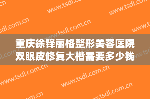 重庆徐铎丽格整形美容医院双眼皮修复大楷需要多少钱?怎么样?(重庆修复双眼皮好的医生)